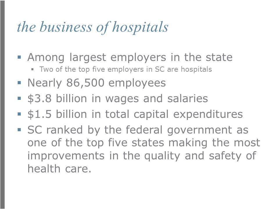 the business of hospitals  Among largest employers in the state  Two of the top five employers in SC are hospitals  Nearly 86,500 employees  $3.8 billion in wages and salaries  $1.5 billion in total capital expenditures  SC ranked by the federal government as one of the top five states making the most improvements in the quality and safety of health care.