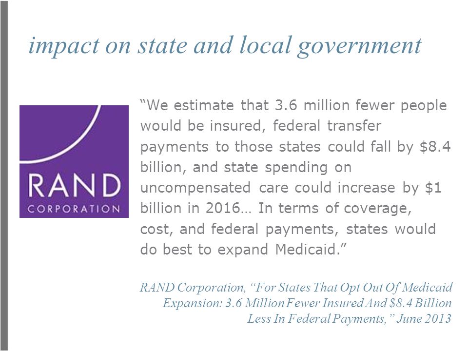 impact on state and local government We estimate that 3.6 million fewer people would be insured, federal transfer payments to those states could fall by $8.4 billion, and state spending on uncompensated care could increase by $1 billion in 2016… In terms of coverage, cost, and federal payments, states would do best to expand Medicaid. RAND Corporation, For States That Opt Out Of Medicaid Expansion: 3.6 Million Fewer Insured And $8.4 Billion Less In Federal Payments, June 2013