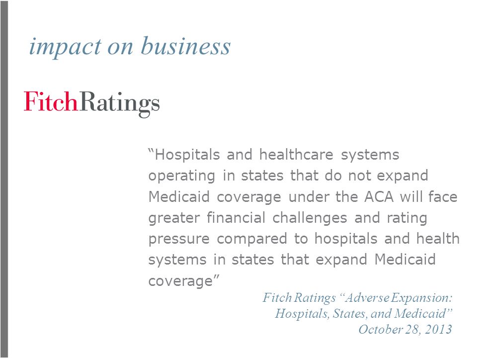 impact on business Hospitals and healthcare systems operating in states that do not expand Medicaid coverage under the ACA will face greater financial challenges and rating pressure compared to hospitals and health systems in states that expand Medicaid coverage Fitch Ratings Adverse Expansion: Hospitals, States, and Medicaid October 28, 2013
