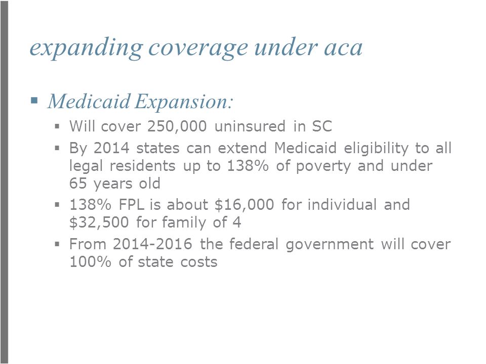 expanding coverage under aca  Medicaid Expansion:  Will cover 250,000 uninsured in SC  By 2014 states can extend Medicaid eligibility to all legal residents up to 138% of poverty and under 65 years old  138% FPL is about $16,000 for individual and $32,500 for family of 4  From the federal government will cover 100% of state costs