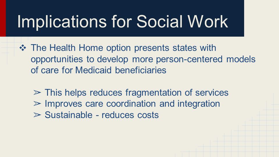 Implications for Social Work ❖ The Health Home option presents states with opportunities to develop more person-centered models of care for Medicaid beneficiaries ➢ This helps reduces fragmentation of services ➢ Improves care coordination and integration ➢ Sustainable - reduces costs