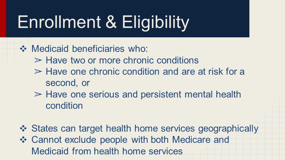 Enrollment & Eligibility ❖ Medicaid beneficiaries who: ➢ Have two or more chronic conditions ➢ Have one chronic condition and are at risk for a second, or ➢ Have one serious and persistent mental health condition ❖ States can target health home services geographically ❖ Cannot exclude people with both Medicare and Medicaid from health home services