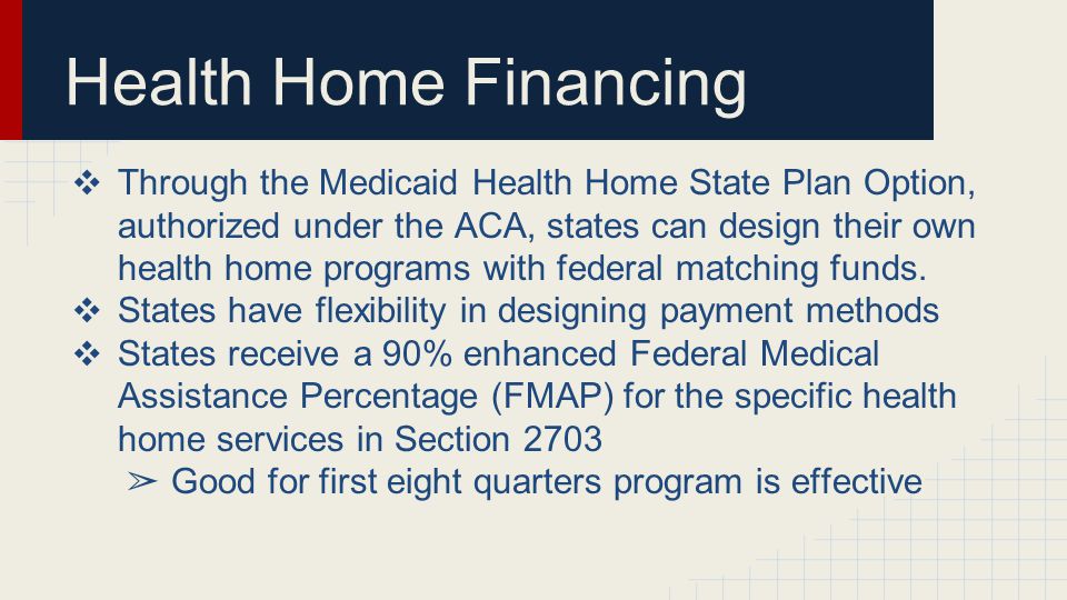 Health Home Financing ❖ Through the Medicaid Health Home State Plan Option, authorized under the ACA, states can design their own health home programs with federal matching funds.