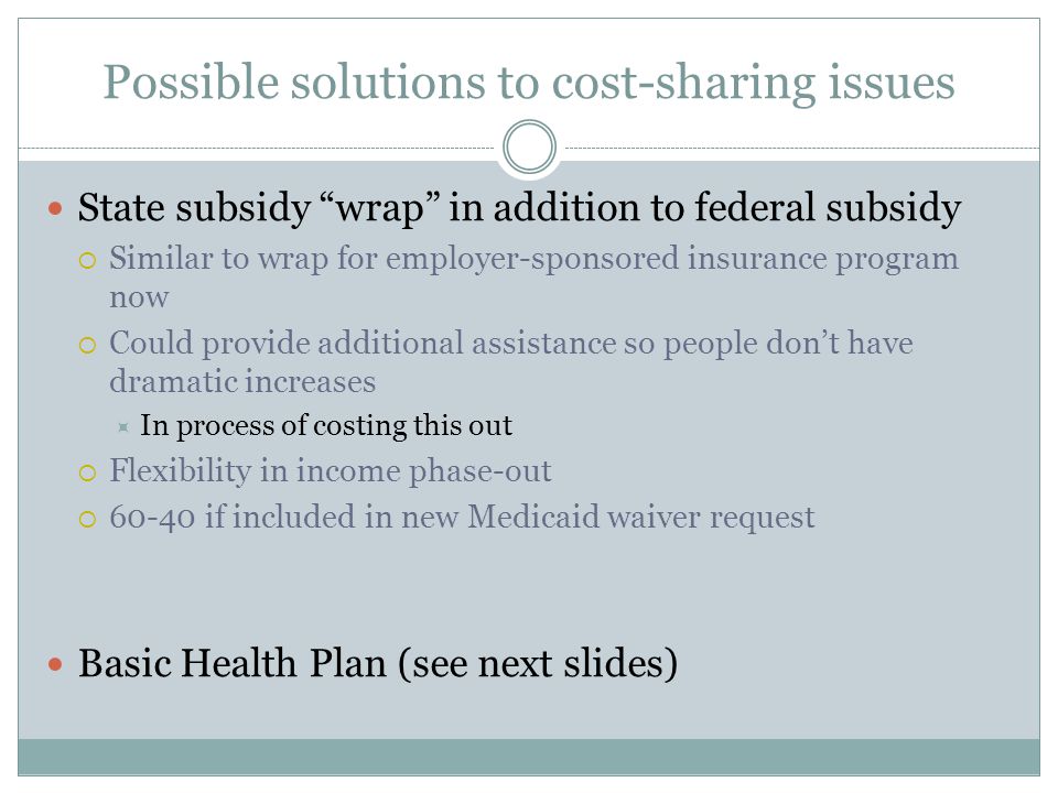 Possible solutions to cost-sharing issues State subsidy wrap in addition to federal subsidy  Similar to wrap for employer-sponsored insurance program now  Could provide additional assistance so people don’t have dramatic increases  In process of costing this out  Flexibility in income phase-out  if included in new Medicaid waiver request Basic Health Plan (see next slides)