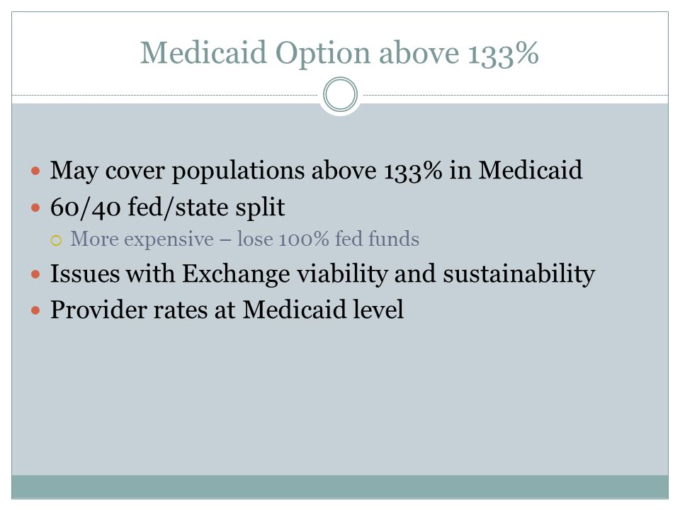 Medicaid Option above 133% May cover populations above 133% in Medicaid 60/40 fed/state split  More expensive – lose 100% fed funds Issues with Exchange viability and sustainability Provider rates at Medicaid level