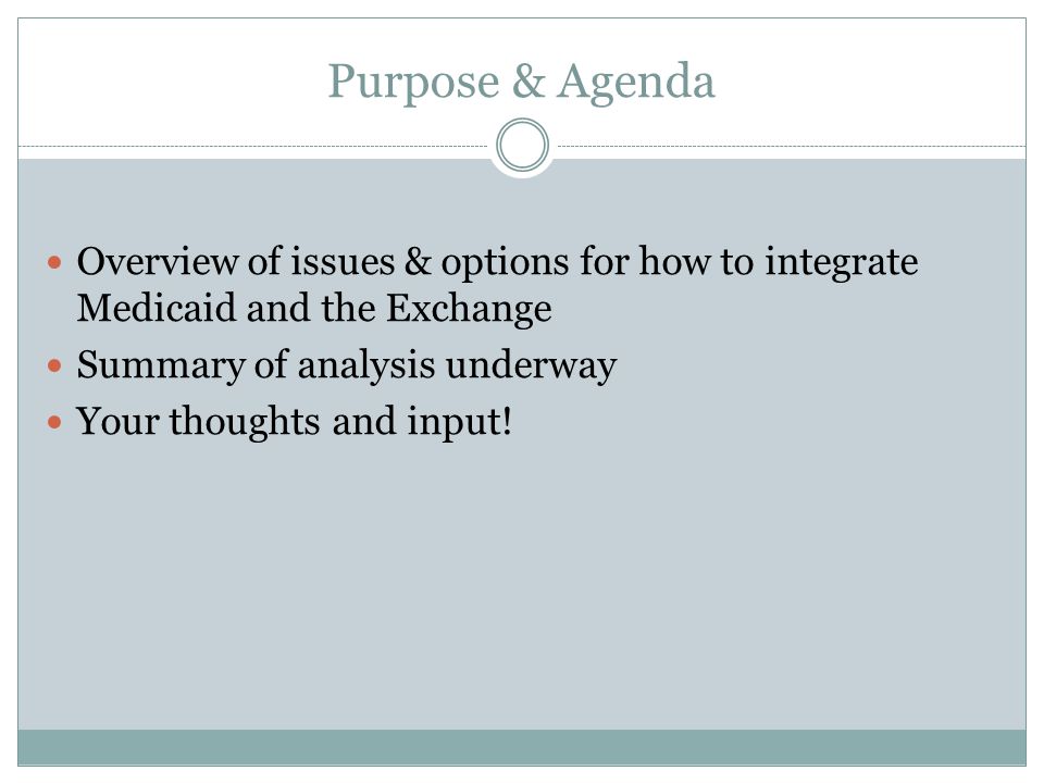 Purpose & Agenda Overview of issues & options for how to integrate Medicaid and the Exchange Summary of analysis underway Your thoughts and input!