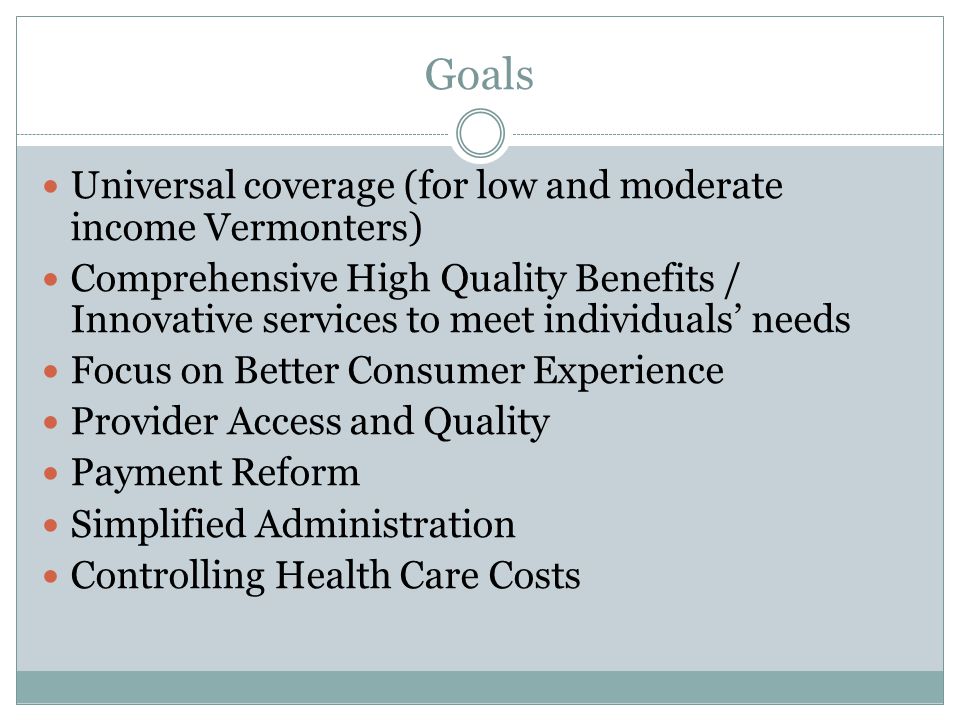 Goals Universal coverage (for low and moderate income Vermonters) Comprehensive High Quality Benefits / Innovative services to meet individuals’ needs Focus on Better Consumer Experience Provider Access and Quality Payment Reform Simplified Administration Controlling Health Care Costs