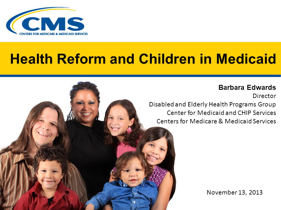 Health Reform and Children in Medicaid Barbara Edwards Director Disabled and Elderly Health Programs Group Center for Medicaid and CHIP Services Centers for Medicare & Medicaid Services November 13, 2013