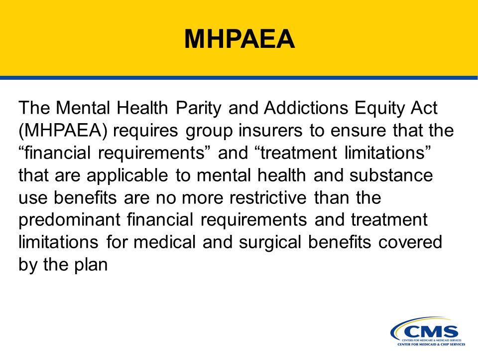 6 MHPAEA The Mental Health Parity and Addictions Equity Act (MHPAEA) requires group insurers to ensure that the financial requirements and treatment limitations that are applicable to mental health and substance use benefits are no more restrictive than the predominant financial requirements and treatment limitations for medical and surgical benefits covered by the plan