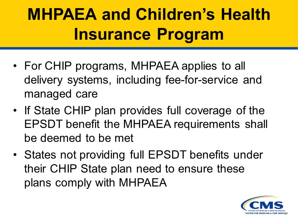 8 MHPAEA and Children’s Health Insurance Program For CHIP programs, MHPAEA applies to all delivery systems, including fee-for-service and managed care If State CHIP plan provides full coverage of the EPSDT benefit the MHPAEA requirements shall be deemed to be met States not providing full EPSDT benefits under their CHIP State plan need to ensure these plans comply with MHPAEA