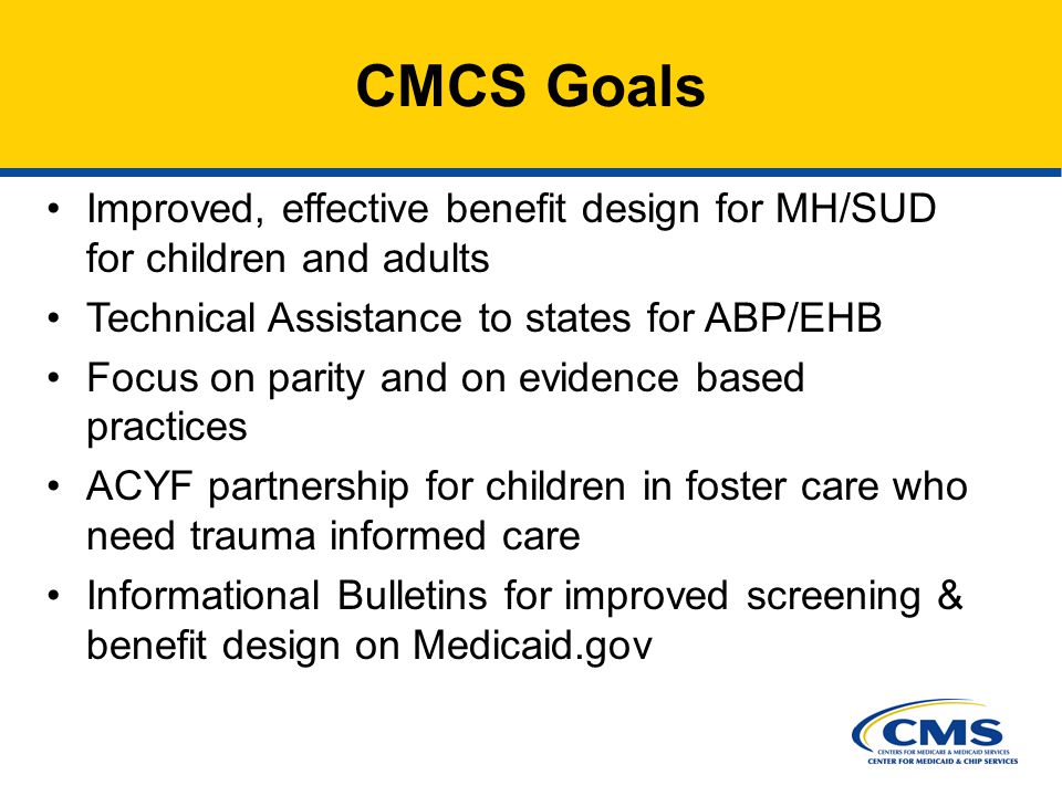Improved, effective benefit design for MH/SUD for children and adults Technical Assistance to states for ABP/EHB Focus on parity and on evidence based practices ACYF partnership for children in foster care who need trauma informed care Informational Bulletins for improved screening & benefit design on Medicaid.gov CMCS Goals