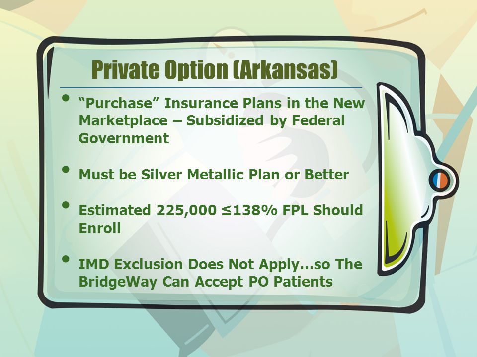 Private Option (Arkansas) Purchase Insurance Plans in the New Marketplace – Subsidized by Federal Government Must be Silver Metallic Plan or Better Estimated 225,000 ≤138% FPL Should Enroll IMD Exclusion Does Not Apply…so The BridgeWay Can Accept PO Patients