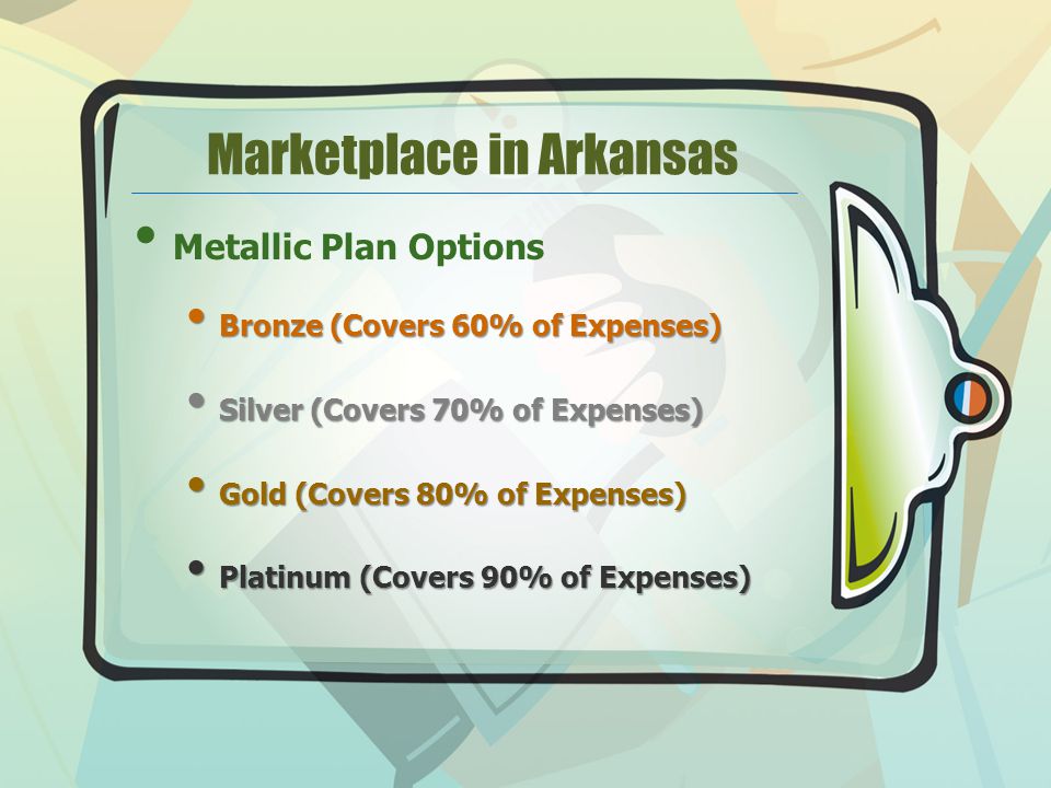 Marketplace in Arkansas Metallic Plan Options Bronze (Covers 60% of Expenses) Bronze (Covers 60% of Expenses) Silver (Covers 70% of Expenses) Silver (Covers 70% of Expenses) Gold (Covers 80% of Expenses) Gold (Covers 80% of Expenses) Platinum (Covers 90% of Expenses) Platinum (Covers 90% of Expenses)