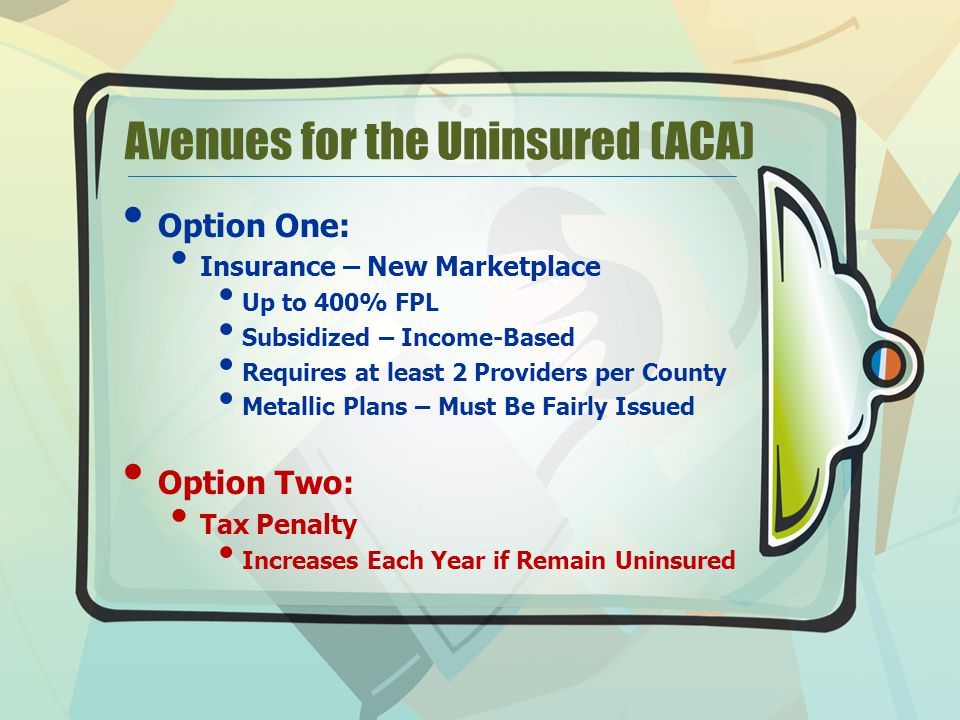Avenues for the Uninsured (ACA) Option One: Insurance – New Marketplace Up to 400% FPL Subsidized – Income-Based Requires at least 2 Providers per County Metallic Plans – Must Be Fairly Issued Option Two: Tax Penalty Increases Each Year if Remain Uninsured