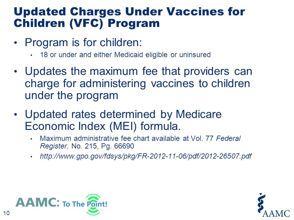 Program is for children: 18 or under and either Medicaid eligible or uninsured Updates the maximum fee that providers can charge for administering vaccines to children under the program Updated rates determined by Medicare Economic Index (MEI) formula.