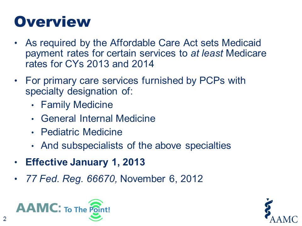 As required by the Affordable Care Act sets Medicaid payment rates for certain services to at least Medicare rates for CYs 2013 and 2014 For primary care services furnished by PCPs with specialty designation of: Family Medicine General Internal Medicine Pediatric Medicine And subspecialists of the above specialties Effective January 1, Fed.