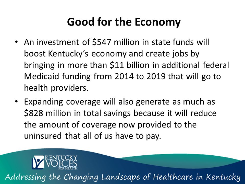 Good for the Economy An investment of $547 million in state funds will boost Kentucky’s economy and create jobs by bringing in more than $11 billion in additional federal Medicaid funding from 2014 to 2019 that will go to health providers.