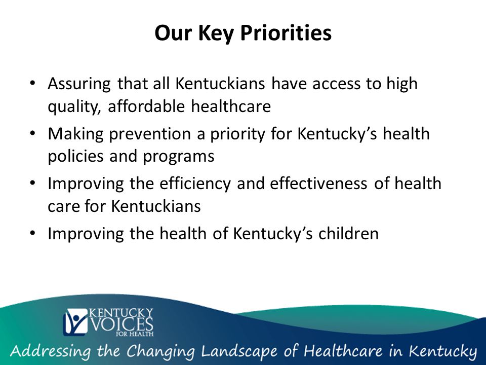 Our Key Priorities Assuring that all Kentuckians have access to high quality, affordable healthcare Making prevention a priority for Kentucky’s health policies and programs Improving the efficiency and effectiveness of health care for Kentuckians Improving the health of Kentucky’s children