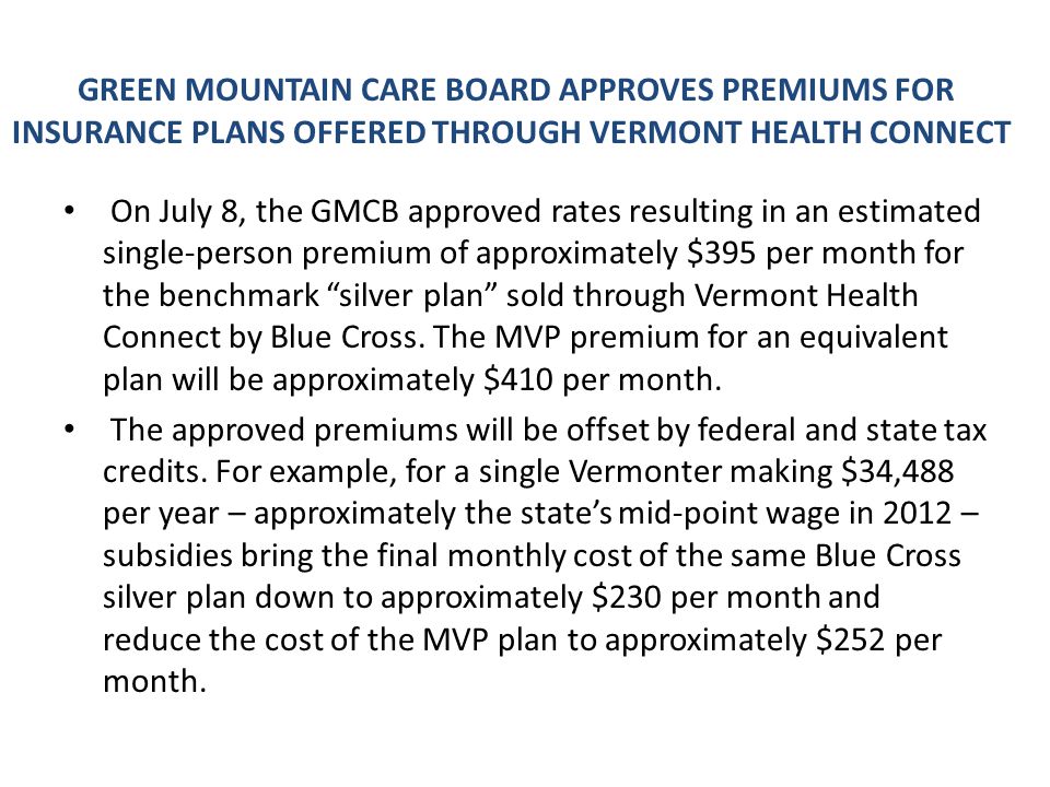 GREEN MOUNTAIN CARE BOARD APPROVES PREMIUMS FOR INSURANCE PLANS OFFERED THROUGH VERMONT HEALTH CONNECT On July 8, the GMCB approved rates resulting in an estimated single-person premium of approximately $395 per month for the benchmark silver plan sold through Vermont Health Connect by Blue Cross.