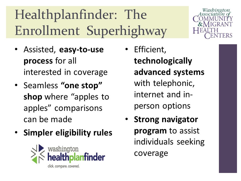 Healthplanfinder: The Enrollment Superhighway Assisted, easy-to-use process for all interested in coverage Seamless one stop shop where apples to apples comparisons can be made Simpler eligibility rules Efficient, technologically advanced systems with telephonic, internet and in- person options Strong navigator program to assist individuals seeking coverage