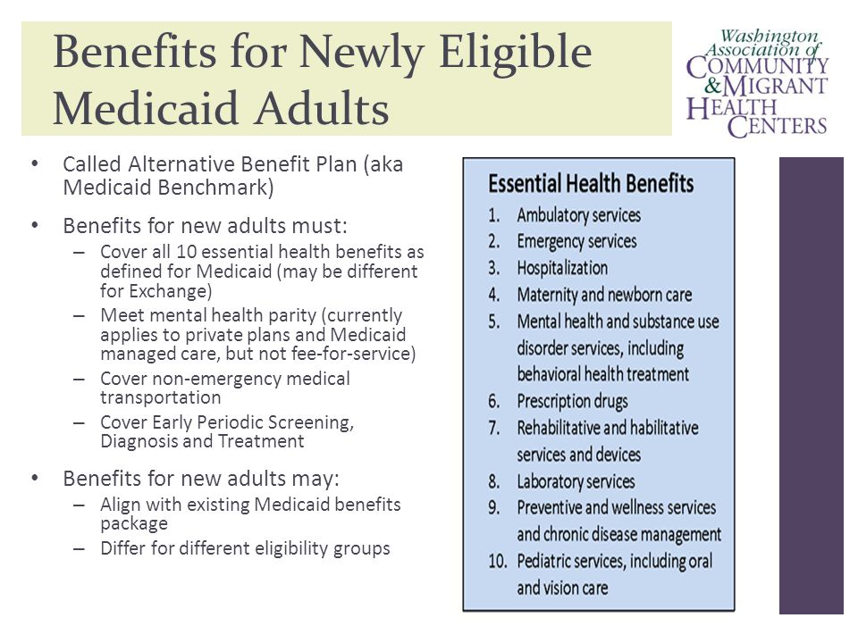 Benefits for Newly Eligible Medicaid Adults Called Alternative Benefit Plan (aka Medicaid Benchmark) Benefits for new adults must: – Cover all 10 essential health benefits as defined for Medicaid (may be different for Exchange) – Meet mental health parity (currently applies to private plans and Medicaid managed care, but not fee-for-service) – Cover non-emergency medical transportation – Cover Early Periodic Screening, Diagnosis and Treatment Benefits for new adults may: – Align with existing Medicaid benefits package – Differ for different eligibility groups