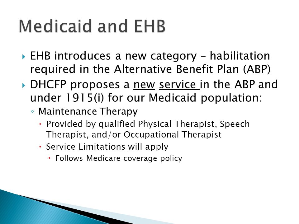  EHB introduces a new category – habilitation required in the Alternative Benefit Plan (ABP)  DHCFP proposes a new service in the ABP and under 1915(i) for our Medicaid population: ◦ Maintenance Therapy  Provided by qualified Physical Therapist, Speech Therapist, and/or Occupational Therapist  Service Limitations will apply  Follows Medicare coverage policy