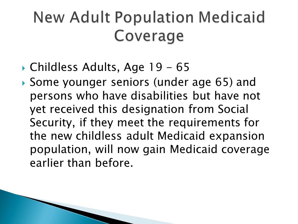  Childless Adults, Age  Some younger seniors (under age 65) and persons who have disabilities but have not yet received this designation from Social Security, if they meet the requirements for the new childless adult Medicaid expansion population, will now gain Medicaid coverage earlier than before.