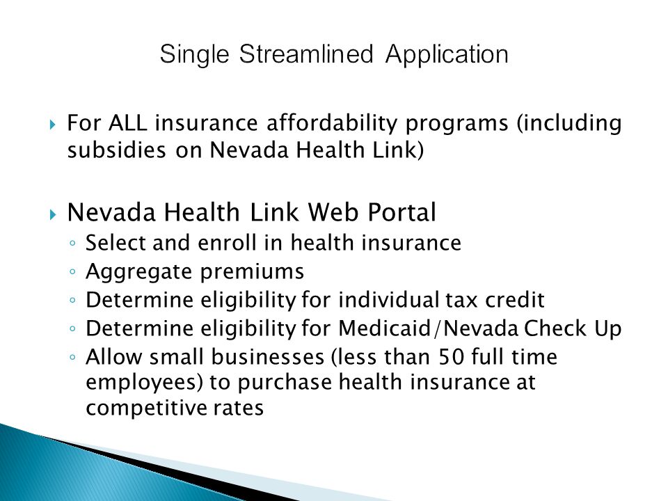  For ALL insurance affordability programs (including subsidies on Nevada Health Link)  Nevada Health Link Web Portal ◦ Select and enroll in health insurance ◦ Aggregate premiums ◦ Determine eligibility for individual tax credit ◦ Determine eligibility for Medicaid/Nevada Check Up ◦ Allow small businesses (less than 50 full time employees) to purchase health insurance at competitive rates
