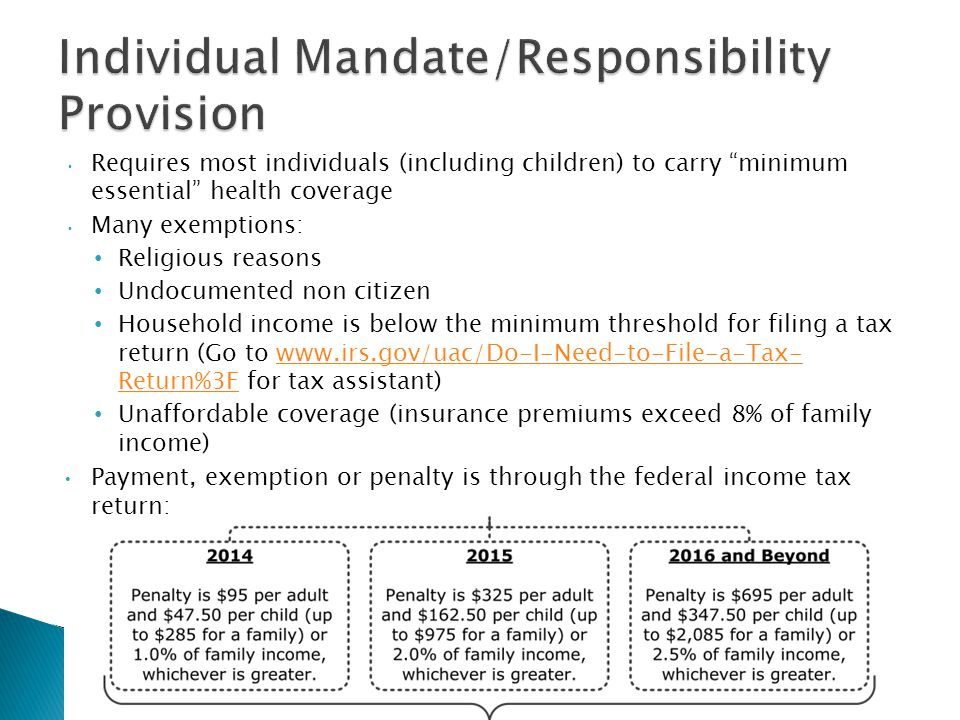 Requires most individuals (including children) to carry minimum essential health coverage Many exemptions: Religious reasons Undocumented non citizen Household income is below the minimum threshold for filing a tax return (Go to   Return%3F for tax assistant)  Return%3F Unaffordable coverage (insurance premiums exceed 8% of family income) Payment, exemption or penalty is through the federal income tax return: