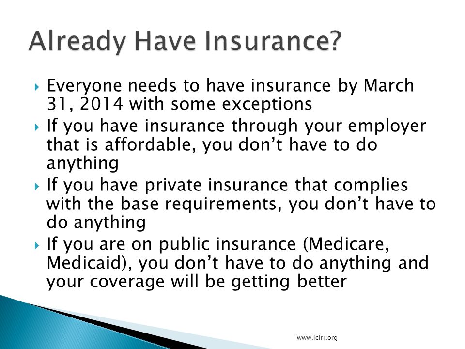  Everyone needs to have insurance by March 31, 2014 with some exceptions  If you have insurance through your employer that is affordable, you don’t have to do anything  If you have private insurance that complies with the base requirements, you don’t have to do anything  If you are on public insurance (Medicare, Medicaid), you don’t have to do anything and your coverage will be getting better