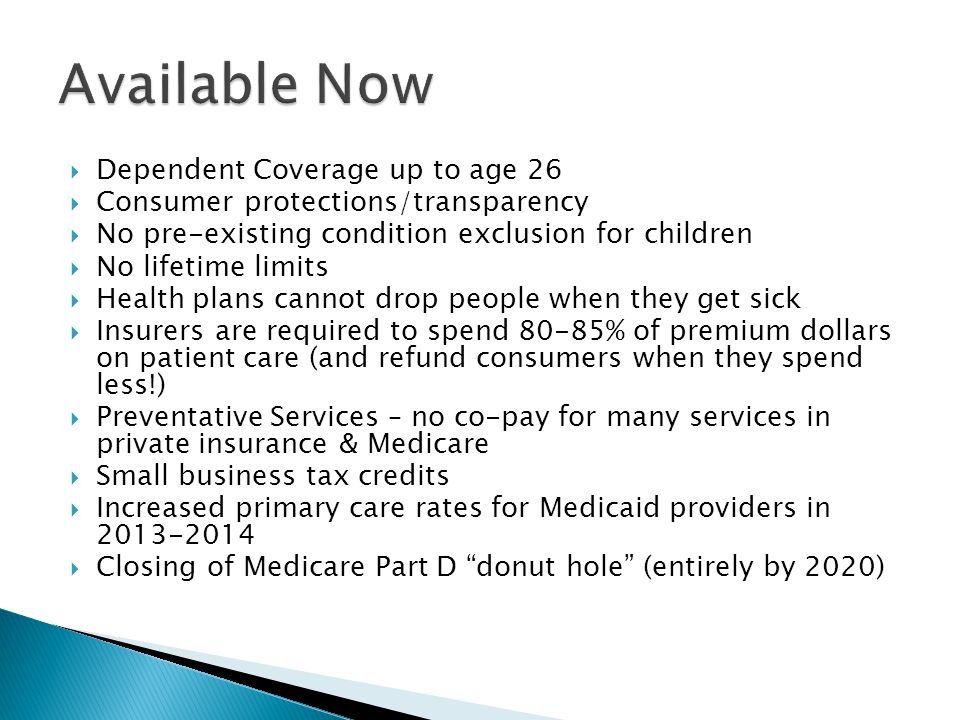  Dependent Coverage up to age 26  Consumer protections/transparency  No pre-existing condition exclusion for children  No lifetime limits  Health plans cannot drop people when they get sick  Insurers are required to spend 80-85% of premium dollars on patient care (and refund consumers when they spend less!)  Preventative Services – no co-pay for many services in private insurance & Medicare  Small business tax credits  Increased primary care rates for Medicaid providers in  Closing of Medicare Part D donut hole (entirely by 2020)