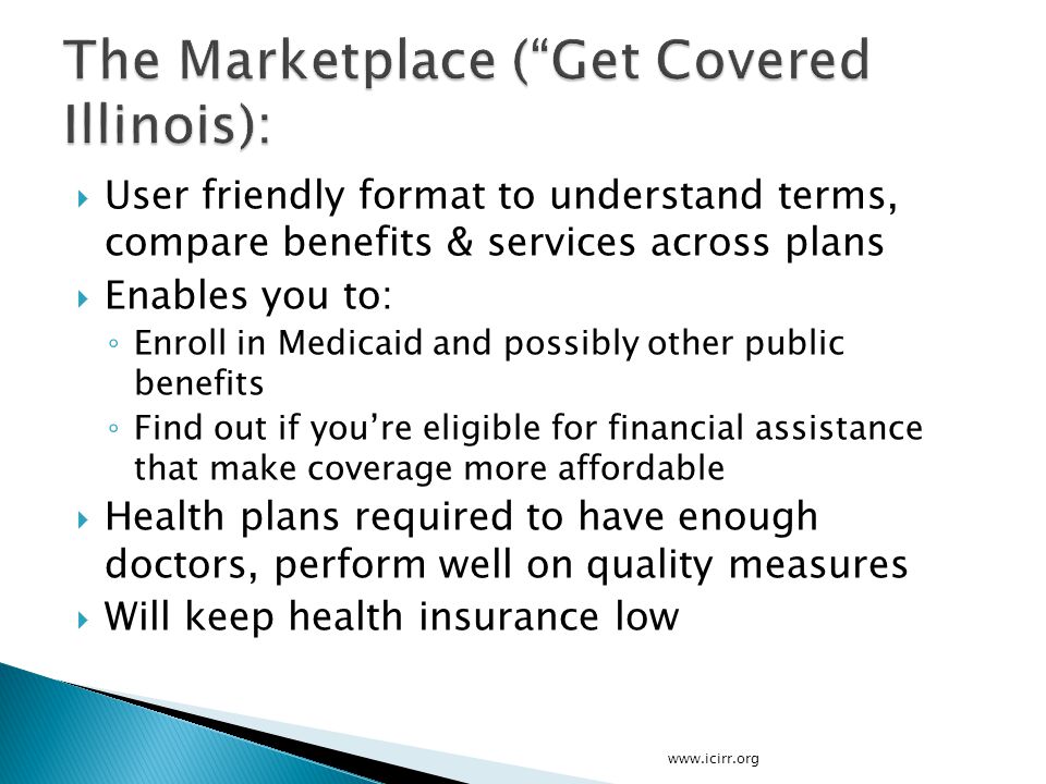  User friendly format to understand terms, compare benefits & services across plans  Enables you to: ◦ Enroll in Medicaid and possibly other public benefits ◦ Find out if you’re eligible for financial assistance that make coverage more affordable  Health plans required to have enough doctors, perform well on quality measures  Will keep health insurance low