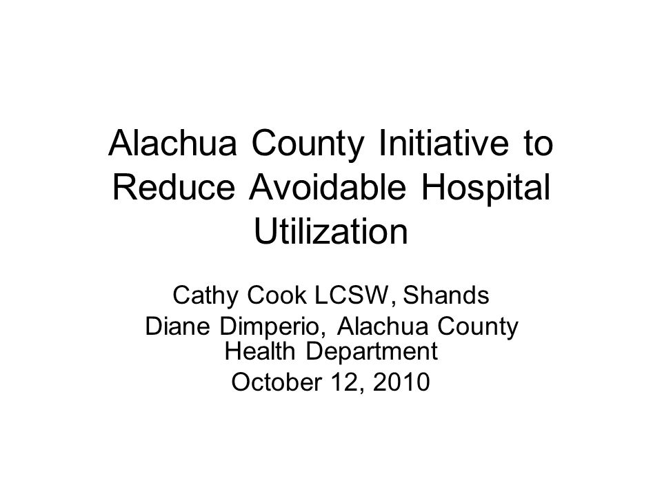 Alachua County Initiative to Reduce Avoidable Hospital Utilization Cathy Cook LCSW, Shands Diane Dimperio, Alachua County Health Department October 12, 2010