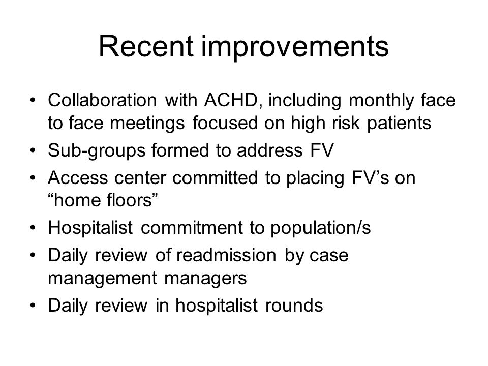 Recent improvements Collaboration with ACHD, including monthly face to face meetings focused on high risk patients Sub-groups formed to address FV Access center committed to placing FV’s on home floors Hospitalist commitment to population/s Daily review of readmission by case management managers Daily review in hospitalist rounds