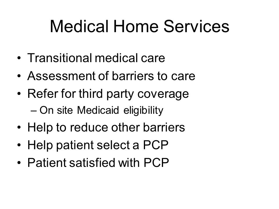 Medical Home Services Transitional medical care Assessment of barriers to care Refer for third party coverage –On site Medicaid eligibility Help to reduce other barriers Help patient select a PCP Patient satisfied with PCP