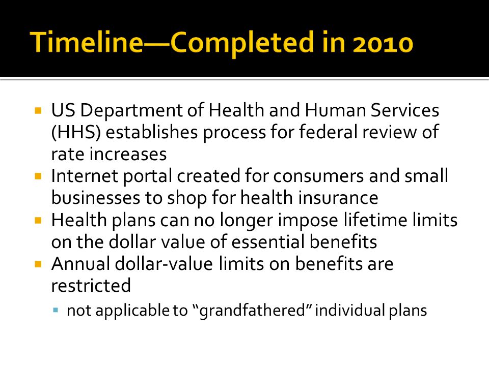  US Department of Health and Human Services (HHS) establishes process for federal review of rate increases  Internet portal created for consumers and small businesses to shop for health insurance  Health plans can no longer impose lifetime limits on the dollar value of essential benefits  Annual dollar-value limits on benefits are restricted  not applicable to grandfathered individual plans