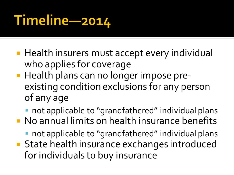  Health insurers must accept every individual who applies for coverage  Health plans can no longer impose pre- existing condition exclusions for any person of any age  not applicable to grandfathered individual plans  No annual limits on health insurance benefits  not applicable to grandfathered individual plans  State health insurance exchanges introduced for individuals to buy insurance