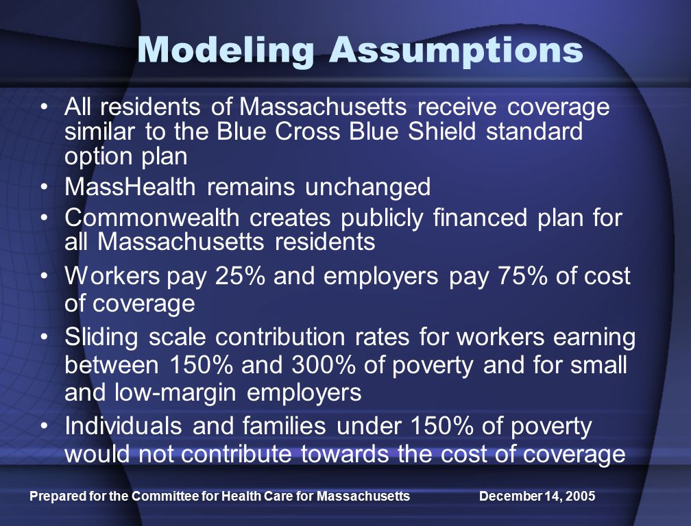 Prepared for the Committee for Health Care for Massachusetts December 14, 2005 Modeling Assumptions All residents of Massachusetts receive coverage similar to the Blue Cross Blue Shield standard option plan MassHealth remains unchanged Commonwealth creates publicly financed plan for all Massachusetts residents Workers pay 25% and employers pay 75% of cost of coverage Sliding scale contribution rates for workers earning between 150% and 300% of poverty and for small and low-margin employers Individuals and families under 150% of poverty would not contribute towards the cost of coverage