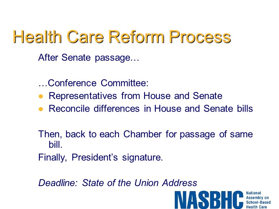 Health Care Reform Process After Senate passage… …Conference Committee: Representatives from House and Senate Reconcile differences in House and Senate bills Then, back to each Chamber for passage of same bill.