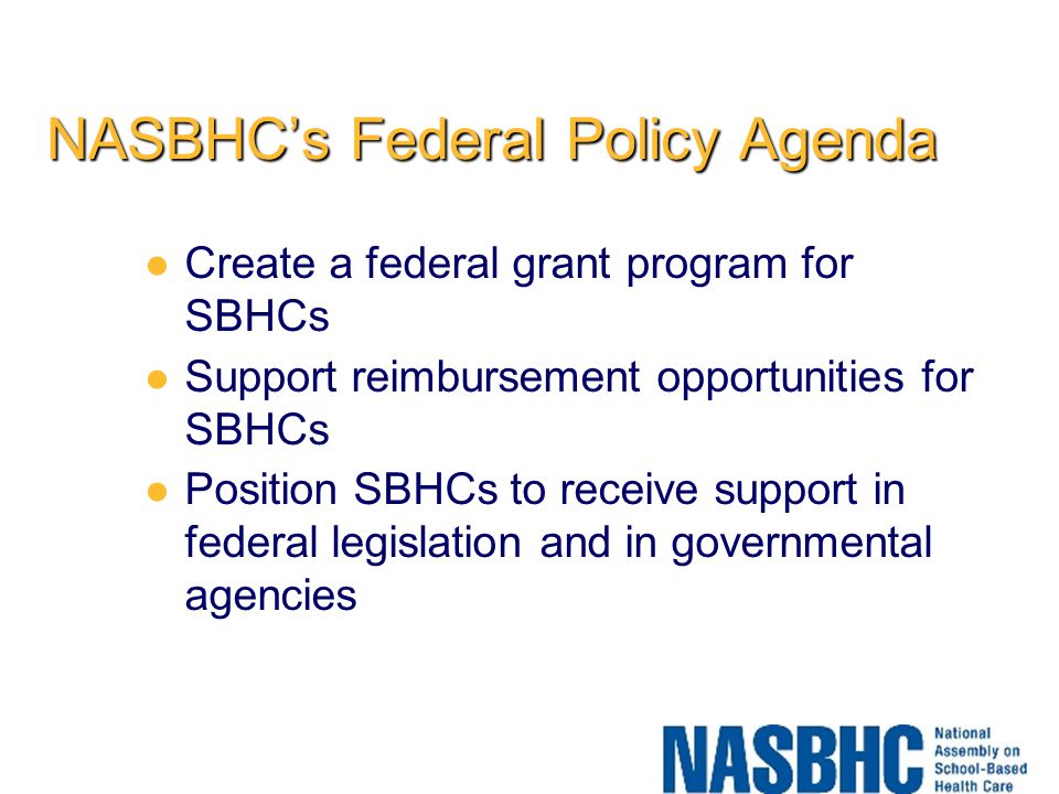 NASBHC’s Federal Policy Agenda Create a federal grant program for SBHCs Support reimbursement opportunities for SBHCs Position SBHCs to receive support in federal legislation and in governmental agencies