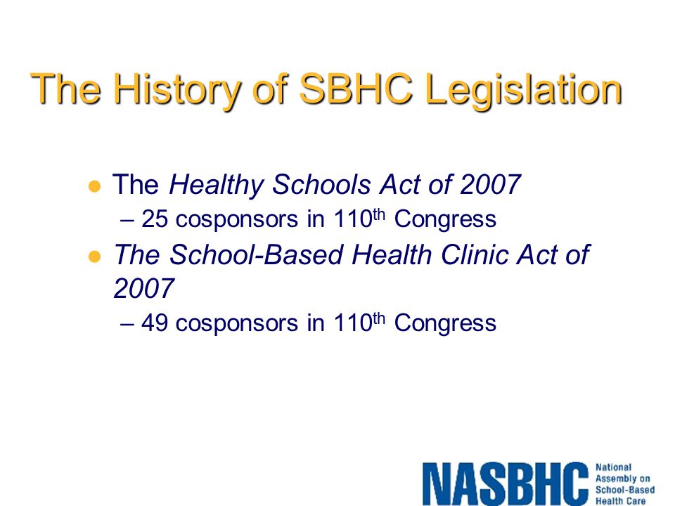 The History of SBHC Legislation The Healthy Schools Act of 2007 –25 cosponsors in 110 th Congress The School-Based Health Clinic Act of 2007 –49 cosponsors in 110 th Congress