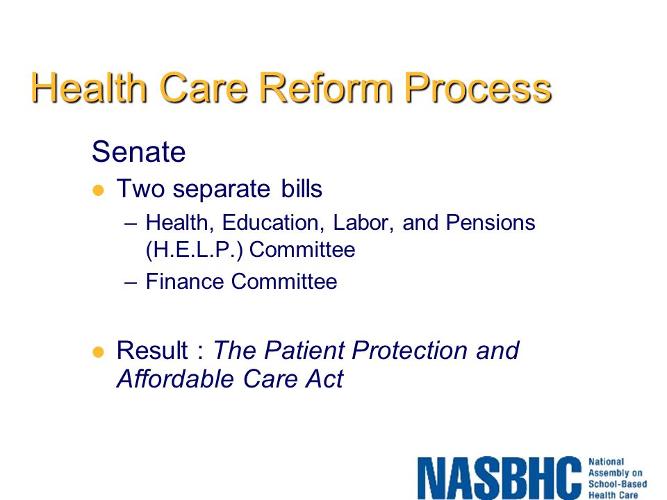 Health Care Reform Process Senate Two separate bills –Health, Education, Labor, and Pensions (H.E.L.P.) Committee –Finance Committee Result : The Patient Protection and Affordable Care Act