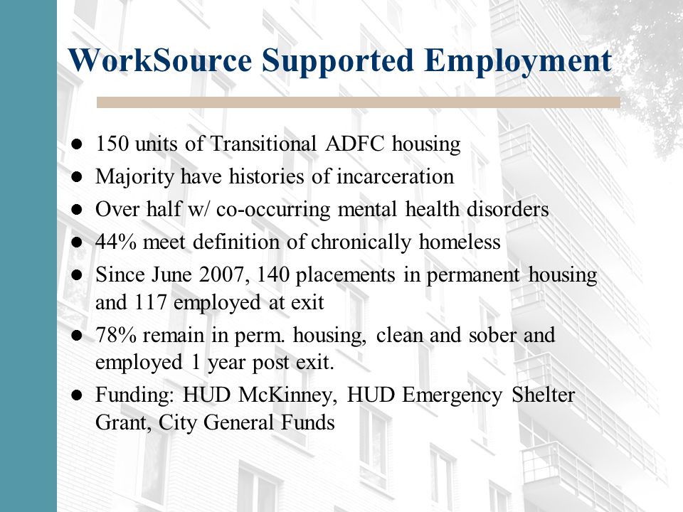 WorkSource Supported Employment 150 units of Transitional ADFC housing Majority have histories of incarceration Over half w/ co-occurring mental health disorders 44% meet definition of chronically homeless Since June 2007, 140 placements in permanent housing and 117 employed at exit 78% remain in perm.