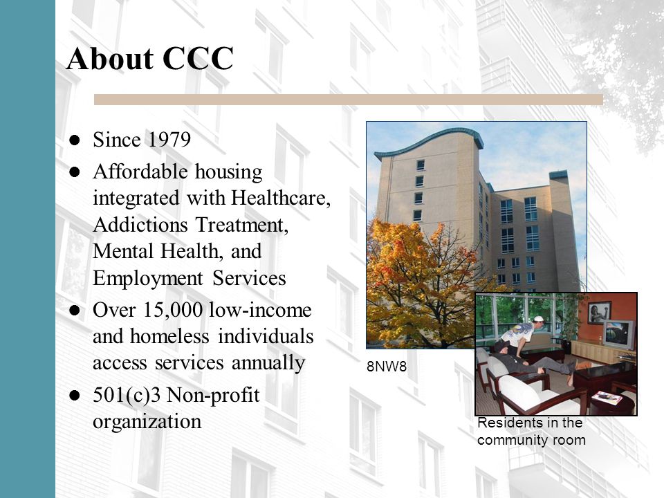 About CCC Since 1979 Affordable housing integrated with Healthcare, Addictions Treatment, Mental Health, and Employment Services Over 15,000 low-income and homeless individuals access services annually 501(c)3 Non-profit organization 8NW8 Residents in the community room