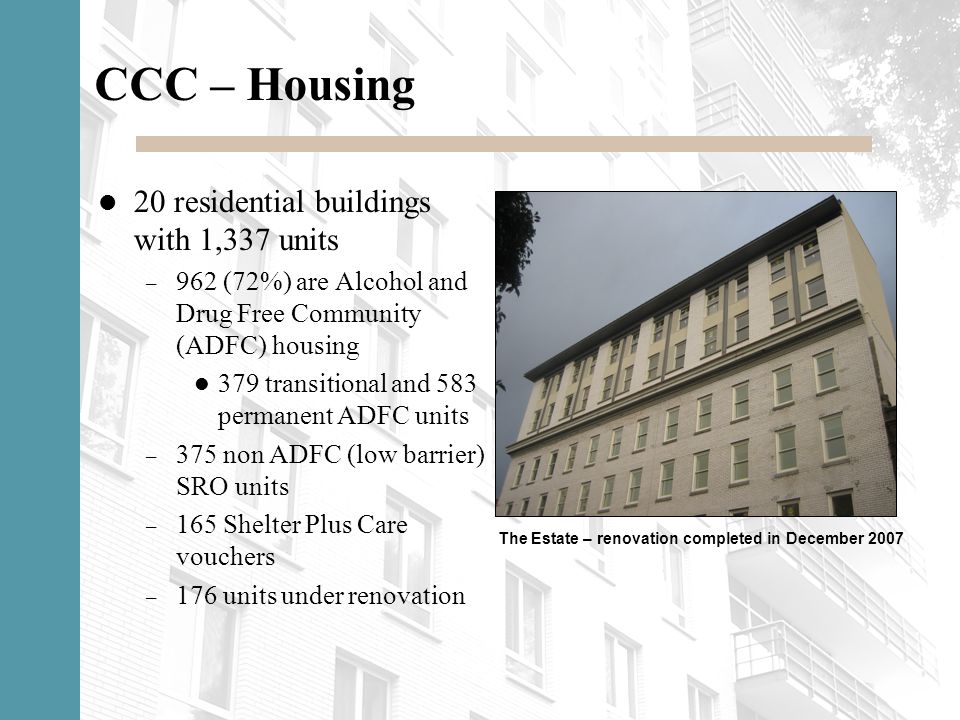 CCC – Housing 20 residential buildings with 1,337 units – 962 (72%) are Alcohol and Drug Free Community (ADFC) housing 379 transitional and 583 permanent ADFC units – 375 non ADFC (low barrier) SRO units – 165 Shelter Plus Care vouchers – 176 units under renovation The Estate – renovation completed in December 2007