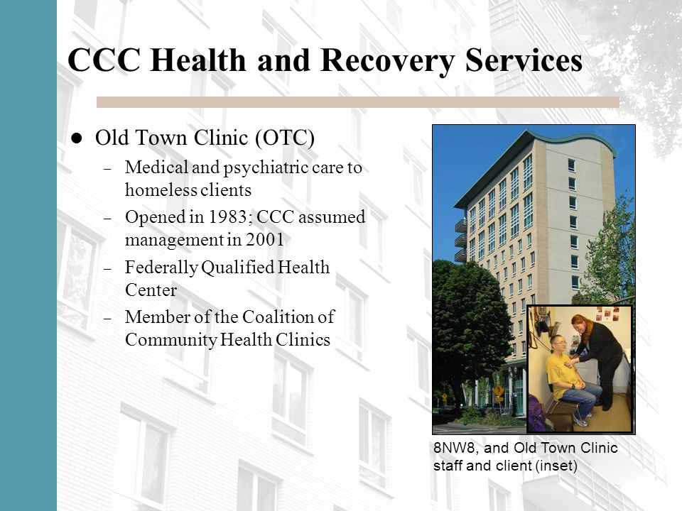 CCC Health and Recovery Services Old Town Clinic (OTC) – Medical and psychiatric care to homeless clients – Opened in 1983; CCC assumed management in 2001 – Federally Qualified Health Center – Member of the Coalition of Community Health Clinics 8NW8, and Old Town Clinic staff and client (inset)