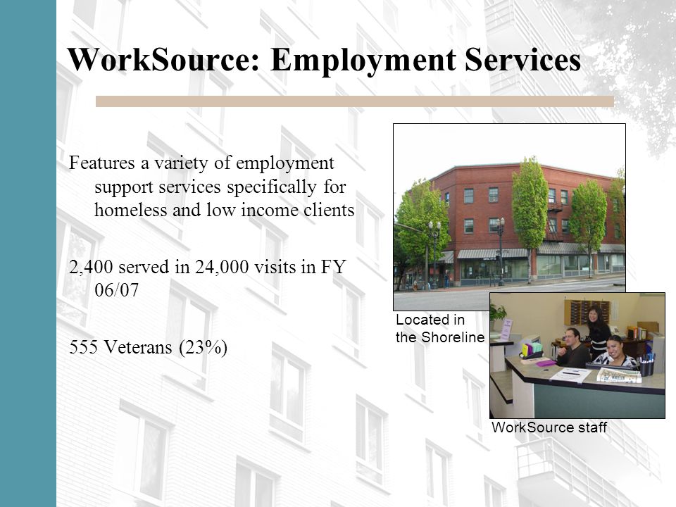 WorkSource: Employment Services Features a variety of employment support services specifically for homeless and low income clients 2,400 served in 24,000 visits in FY 06/ Veterans (23%) Located in the Shoreline WorkSource staff
