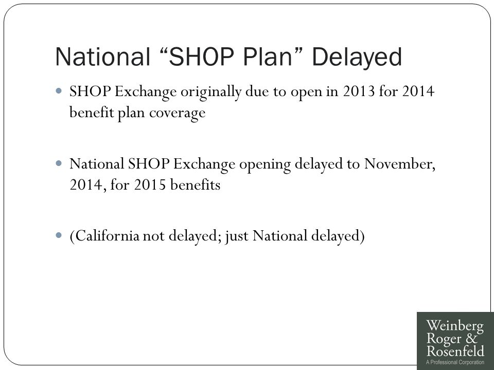 National SHOP Plan Delayed SHOP Exchange originally due to open in 2013 for 2014 benefit plan coverage National SHOP Exchange opening delayed to November, 2014, for 2015 benefits (California not delayed; just National delayed)