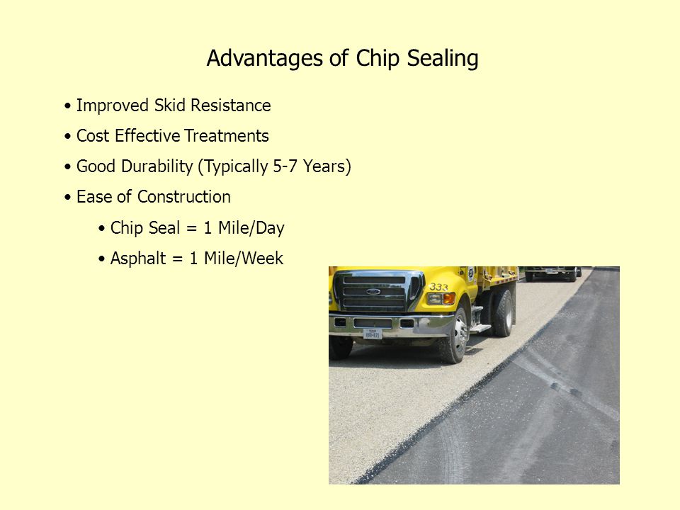 Advantages of Chip Sealing Improved Skid Resistance Cost Effective Treatments Good Durability (Typically 5-7 Years) Ease of Construction Chip Seal = 1 Mile/Day Asphalt = 1 Mile/Week