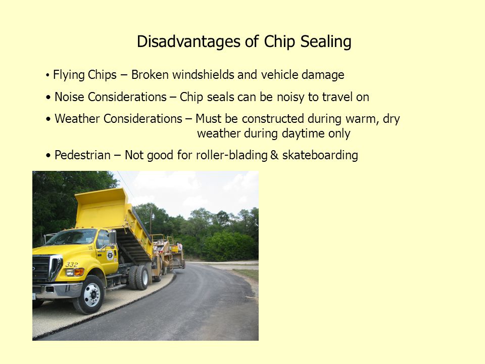 Disadvantages of Chip Sealing Flying Chips – Broken windshields and vehicle damage Noise Considerations – Chip seals can be noisy to travel on Weather Considerations – Must be constructed during warm, dry weather during daytime only Pedestrian – Not good for roller-blading & skateboarding
